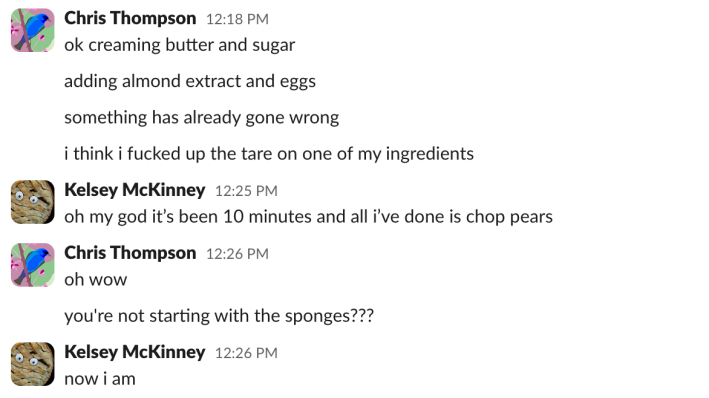 Chris: ok creaming butter and sugaradding almond extract and eggssomething has already gone wrongi think i fucked up the tare on one of my ingredientsKelsey: oh my god it's been 10 minutes and all i've done is chop pearsChris: oh wowyou're not starting with the sponges???Kelsey: now i am